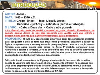 AUTOR: Josué -
DATA: 1400 – 1370 a.C.
TÍTULO: Grego - jIhsoi‘ – Iesoi (Josué, Jesus)
Hebraico - [uvAh>y – Yehoshua (Jeová é Salvação)
O LIVRO: - Cabe a Deus dar - Cabe a nós possuir
1:11- Passai pelo meio do arraial e ordenai ao povo, dizendo: Provede-vos de
comida, porque dentro de três dias passareis este Jordão, para que entreis a
possuir a terra que vos dá o SENHOR vosso Deus, para a possuirdes.
PROPOSITO: O livro de Josué fornece uma visão geral das campanhas militares
para conquistar a área de terra que Deus havia prometido. Seguindo o êxodo do
Egito e os quarenta anos subsequentes de peregrinação no deserto, a nação recém-
formada está agora pronta para entrar na Terra Prometida, conquistar seus
habitantes e ocupar o território. A visão que temos aqui nos dá detalhes abreviados
e seletivos de muitas das batalhas e das condições nas quais a terra não apenas foi
conquistada, mas também dividida em áreas tribais.
O livro de Josué tem um tema teológico predominante de descanso. Os israelitas,
depois de vagarem pelo deserto por 40 anos, finalmente entraram no descanso que
Deus tinha preparado para eles na terra de Canaã. O escritor de Hebreus usa este
incidente como uma advertência para não deixarmos que descrença nos impeça de
entrar no repouso de Deus em Cristo (Hebreus 3:7-12).
JOSUÉJOSUÉ
 