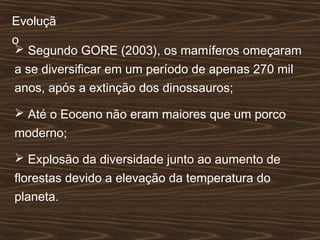 Evoluçã
o
 Segundo GORE (2003), os mamíferos omeçaram
a se diversificar em um período de apenas 270 mil
anos, após a extinção dos dinossauros;
 Até o Eoceno não eram maiores que um porco
moderno;
 Explosão da diversidade junto ao aumento de
florestas devido a elevação da temperatura do
planeta.
 