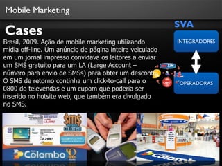 Mobile Marketing
                                                         SVA
Cases
Brasil, 2009. Ação de mobile marketing utilizando        INTEGRADORES
mídia off-line. Um anúncio de página inteira veiculado
em um jornal impresso convidava os leitores a enviar
um SMS gratuito para um LA (Large Account –
número para envio de SMSs) para obter um desconto.
O SMS de retorno continha um click-to-call para o        OPERADORAS
0800 do televendas e um cupom que poderia ser
inserido no hotsite web, que também era divulgado
no SMS.
 