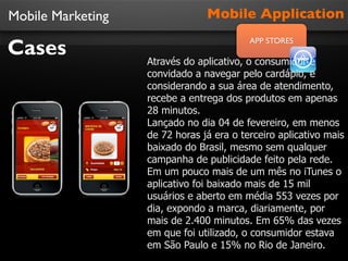 Mobile Marketing                Mobile Application

Cases
                                          APP STORES

                   Através do aplicativo, o consumidor é
                   convidado a navegar pelo cardápio, e
                   considerando a sua área de atendimento,
                   recebe a entrega dos produtos em apenas
                   28 minutos.
                   Lançado no dia 04 de fevereiro, em menos
                   de 72 horas já era o terceiro aplicativo mais
                   baixado do Brasil, mesmo sem qualquer
                   campanha de publicidade feito pela rede.
                   Em um pouco mais de um mês no iTunes o
                   aplicativo foi baixado mais de 15 mil
                   usuários e aberto em média 553 vezes por
                   dia, expondo a marca, diariamente, por
                   mais de 2.400 minutos. Em 65% das vezes
                   em que foi utilizado, o consumidor estava
                   em São Paulo e 15% no Rio de Janeiro.
 