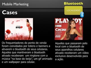Mobile Marketing                                  Bluetooth

Cases
                                                     LOCALIZADO




Os frequentadores do ponto de venda         Aqueles que passaram pelo
foram convidados por totens e banners a     local com o bluetooth de
ativarem o bluetooth de seus celulares.     seus aparelhos celulares
Aqueles que mantiveram o bluetooth          ativado receberam um vídeo
ativado receberam um ringtone com a         exclusivo desenvolvido para
música “na base do beijo”, um gif animado   a ação.
e um wallpaper para celular.
 