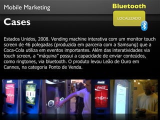 Mobile Marketing                                 Bluetooth

Cases
                                                    LOCALIZADO




Estados Unidos, 2008. Vending machine interativa com um monitor touch
screen de 46 polegadas (produzida em parceria com a Samsung) que a
Coca-Cola utiliza em eventos importantes. Além das interatividades via
touch screen, a “máquina” possui a capacidade de enviar conteúdos,
como ringtones, via bluetooth. O produto levou Leão de Ouro em
Cannes, na categoria Ponto de Venda.
 