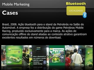 Mobile Marketing                                   Bluetooth

Cases
                                                     LOCALIZADO




Brasil, 2008. Ação bluetooth para o stand da Petrobrás no Salão do
Automóvel. A empresa fez a distribuição do game Petrobras Mobile
Racing, produzido exclusivamente para a marca. As ações de
comunicação offline do stand aliadas ao conteúdo atrativo garantiram
excelentes resultados em números de download.
 