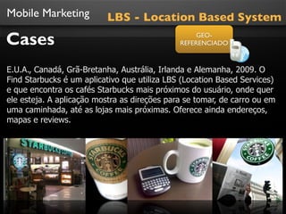 Mobile Marketing          LBS - Location Based System

Cases                                              GEO-
                                              REFERENCIADO



E.U.A., Canadá, Grã-Bretanha, Austrália, Irlanda e Alemanha, 2009. O
Find Starbucks é um aplicativo que utiliza LBS (Location Based Services)
e que encontra os cafés Starbucks mais próximos do usuário, onde quer
ele esteja. A aplicação mostra as direções para se tomar, de carro ou em
uma caminhada, até as lojas mais próximas. Oferece ainda endereços,
mapas e reviews.
 
