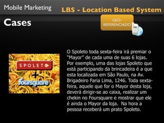 Mobile Marketing   LBS - Location Based System

Cases                                     GEO-
                                     REFERENCIADO




                    O Spoleto toda sexta-feira irá premiar o
                    “Mayor” de cada uma de suas 6 lojas.
                    Por exemplo, uma das lojas Spoleto que
                    está participando da brincadeira é a que
                    esta localizada em São Paulo, na Av.
                    Brigadeiro Faria Lima, 1246. Toda sexta-
                    feira, aquele que for o Mayor desta loja,
                    deverá dirigir-se ao caixa, realizar um
                    chekin no Foursquare e mostrar que ele
                    é ainda o Mayor da loja. Na hora a
                    pessoa receberá um prato Spoleto.
 