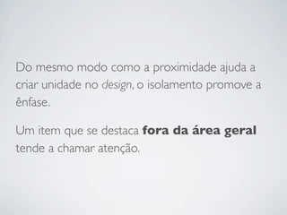 Do mesmo modo como a proximidade ajuda a
criar unidade no design, o isolamento promove a
ênfase.

Um item que se destaca fora da área geral
tende a chamar atenção.
 
