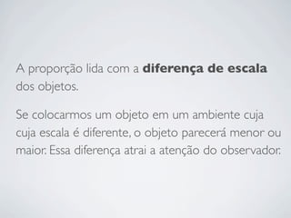 A proporção lida com a diferença de escala
dos objetos.

Se colocarmos um objeto em um ambiente cuja
cuja escala é diferente, o objeto parecerá menor ou
maior. Essa diferença atrai a atenção do observador.
 