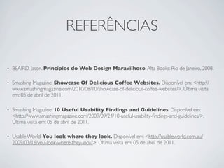 REFERÊNCIAS

•   BEAIRD, Jason. Princípios do Web Design Maravilhoso. Alta Books: Rio de Janeiro, 2008.

•   Smashing Magazine. Showcase Of Delicious Coffee Websites. Disponível em: <http://
    www.smashingmagazine.com/2010/08/10/showcase-of-delicious-coffee-websites/>. Última visita
    em: 05 de abril de 2011.

•   Smashing Magazine. 10 Useful Usability Findings and Guidelines. Disponível em:
    <http://www.smashingmagazine.com/2009/09/24/10-useful-usability-ﬁndings-and-guidelines/>.
    Última visita em: 05 de abril de 2011.

•   Usable World. You look where they look. Disponível em: <http://usableworld.com.au/
    2009/03/16/you-look-where-they-look/>. Última visita em: 05 de abril de 2011.
 
