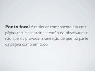 Ponto focal é qualquer componente em uma
página capaz de atrair a atenção do observador e
não apenas provocar a sensação de que faz parte
da página como um todo.
 