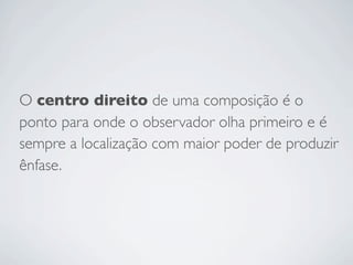 O centro direito de uma composição é o
ponto para onde o observador olha primeiro e é
sempre a localização com maior poder de produzir
ênfase.
 