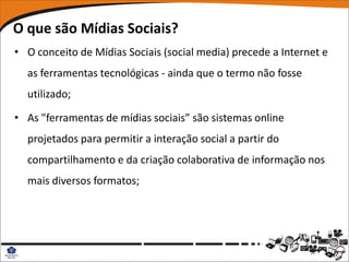 O que são Mídias Sociais?
• O conceito de Mídias Sociais (social media) precede a Internet e
  as ferramentas tecnológicas - ainda que o termo não fosse
  utilizado;

• As "ferramentas de mídias sociais” são sistemas online
  projetados para permitir a interação social a partir do
  compartilhamento e da criação colaborativa de informação nos
  mais diversos formatos;
 