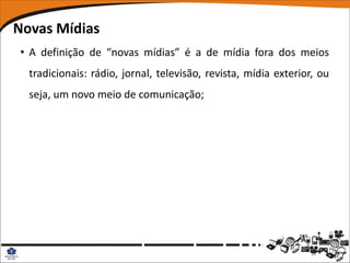 Novas Mídias
• A definição de “novas mídias” é a de mídia fora dos meios
  tradicionais: rádio, jornal, televisão, revista, mídia exterior, ou
  seja, um novo meio de comunicação;
 