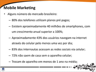 Mobile Marketing
• Alguns número do mercado brasileiro:
   – 80% dos telefones utilizam planos pré pagos;
   – Existem aproximadamente 40 milhões de smartphones, com
     um crescimento anual superior a 100%;
   – Aproximadamente 43% dos usuários navegam na internet
     através do celular pelo menos uma vez por dia;
   – 83% dos internautas acessam as redes sociais via celular;
   – 72% não saem de casa sem o aparelho celular;
   – Trocam de aparelho em menos de 1 ano na média;
 