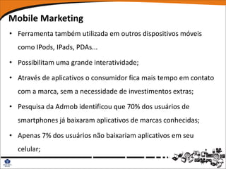Mobile Marketing
• Ferramenta também utilizada em outros dispositivos móveis
  como IPods, IPads, PDAs...

• Possibilitam uma grande interatividade;

• Através de aplicativos o consumidor fica mais tempo em contato
  com a marca, sem a necessidade de investimentos extras;

• Pesquisa da Admob identificou que 70% dos usuários de
  smartphones já baixaram aplicativos de marcas conhecidas;

• Apenas 7% dos usuários não baixariam aplicativos em seu
  celular;
 