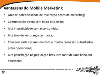 Vantagens do Mobile Marketing
• Grande potencialidade de realização ações de marketing;

• Comunicação direta com baixa dispersão;

• Alta interatividade com o consumidor;

• Alta taxa de lembrança de marca;

• Celulares cada vez mais baratos e muitos casos são subsidiados
  pelas operadoras;

• Alta penetração na população brasileira mais de uma linha por
  habitante;
 
