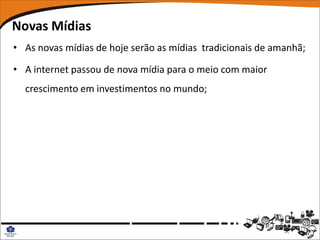 Novas Mídias
• As novas mídias de hoje serão as mídias tradicionais de amanhã;

• A internet passou de nova mídia para o meio com maior
  crescimento em investimentos no mundo;
 
