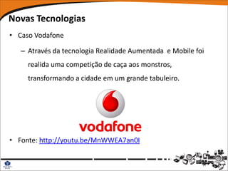 Novas Tecnologias
• Caso Vodafone

   – Através da tecnologia Realidade Aumentada e Mobile foi
     realida uma competição de caça aos monstros,
     transformando a cidade em um grande tabuleiro.




• Fonte: http://youtu.be/MnWWEA7an0I
 