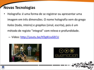 Novas Tecnologias
• Holografia: é uma forma de se registrar ou apresentar uma
  imagem em três dimensões. O nome holografia vem do grego
  holos (todo, inteiro) e graphos (sinal, escrita), pois é um
  método de registo "integral" com relevo e profundidade.

   – Vídeo: http://youtu.be/tf2gKUuGECU
 