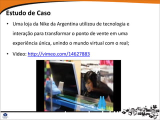 Estudo de Caso
• Uma loja da Nike da Argentina utilizou de tecnologia e
  interação para transformar o ponto de vente em uma
  experiência única, unindo o mundo virtual com o real;

• Video: http://vimeo.com/14627883
 
