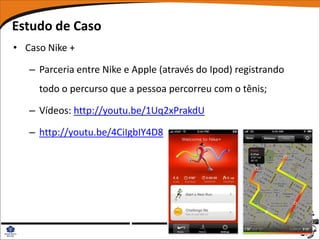 Estudo de Caso
• Caso Nike +

   – Parceria entre Nike e Apple (através do Ipod) registrando
     todo o percurso que a pessoa percorreu com o tênis;

   – Vídeos: http://youtu.be/1Uq2xPrakdU

   – http://youtu.be/4CiIgbIY4D8
 
