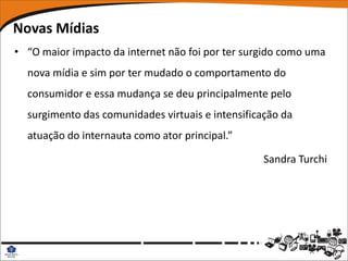 Novas Mídias
• “O maior impacto da internet não foi por ter surgido como uma
  nova mídia e sim por ter mudado o comportamento do
  consumidor e essa mudança se deu principalmente pelo
  surgimento das comunidades virtuais e intensificação da
  atuação do internauta como ator principal.”

                                                   Sandra Turchi
 
