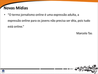 Novas Mídias
• “O termo jornalismo online é uma expressão adulta, a
  expressão online para os jovens não precisa ser dita, pois tudo
  está online.”

                                                      Marcelo Tas
 