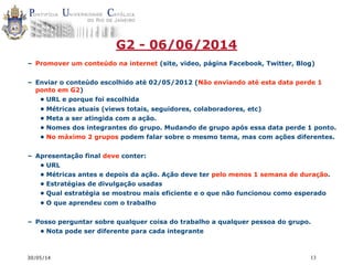 30/05/14 13
G2 - 06/06/2014
– Promover um conteúdo na internet (site, video, página Facebook, Twitter, Blog)
– Enviar o conteúdo escolhido até 02/05/2012 (Não enviando até esta data perde 1
ponto em G2)
• URL e porque foi escolhida
• Métricas atuais (views totais, seguidores, colaboradores, etc)
• Meta a ser atingida com a ação.
• Nomes dos integrantes do grupo. Mudando de grupo após essa data perde 1 ponto.
• No máximo 2 grupos podem falar sobre o mesmo tema, mas com ações diferentes.
– Apresentação final deve conter:
• URL
• Métricas antes e depois da ação. Ação deve ter pelo menos 1 semana de duração.
• Estratégias de divulgação usadas
• Qual estratégia se mostrou mais eficiente e o que não funcionou como esperado
• O que aprendeu com o trabalho
– Posso perguntar sobre qualquer coisa do trabalho a qualquer pessoa do grupo.
• Nota pode ser diferente para cada integrante
 