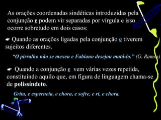 As orações coordenadas sindéticas introduzidas pela
conjunção e podem vir separadas por vírgula e isso
ocorre sobretudo em dois casos:
 Quando as orações ligadas pela conjunção e tiverem
sujeitos diferentes.
  “O pirralho não se mexeu e Fabiano desejou matá-lo.” (G. Ramos)

 Quando a conjunção e vem várias vezes repetida,
constituindo aquilo que, em figura de linguagem chama-se
de polissíndeto.
   Grita, e esperneia, e chora, e sofre, e ri, e chora.
 
