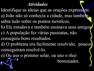 Atividades
Identifique as ideias que as orações expressam:
a) João não só conhecia a cidade, mas também
sabia tudo sobre os pontos turísticos.
b) Ele estudava e também ensinava seus amigos.
c) A população fez várias passeatas, não
conseguiu bons resultados.
d) O problema era facilmente resolvido, poucos
conseguiram resolvê-lo.
e) Ou uso o protetor solar, ou uso o óleo
                               bronzeador.
 