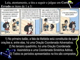 Leia, atentamente, a tira a seguir e julgue em Certo ou
Errado os itens de 1 a 3:




   1) No primeiro balão, a fala da Mafalda está constituída de quatro
orações e, entre elas, há uma Oração Coordenada Adversativa.
       2) No terceiro quadrinho, há uma Oração Coordenada
              Assindética e uma Coordenada Sindética Aditiva.
        3) Todos os períodos apresentados na tira são compostos.
 