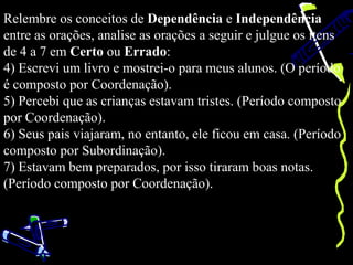 Relembre os conceitos de Dependência e Independência
entre as orações, analise as orações a seguir e julgue os itens
de 4 a 7 em Certo ou Errado:
4) Escrevi um livro e mostrei-o para meus alunos. (O período
é composto por Coordenação).
5) Percebi que as crianças estavam tristes. (Período composto
por Coordenação).
6) Seus pais viajaram, no entanto, ele ficou em casa. (Período
composto por Subordinação).
7) Estavam bem preparados, por isso tiraram boas notas.
(Período composto por Coordenação).
 