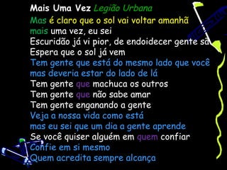 Mais Uma Vez Legião Urbana
Mas é claro que o sol vai voltar amanhã
mais uma vez, eu sei
Escuridão já vi pior, de endoidecer gente sã
Espera que o sol já vem
Tem gente que está do mesmo lado que você
mas deveria estar do lado de lá
Tem gente que machuca os outros
Tem gente que não sabe amar
Tem gente enganando a gente
Veja a nossa vida como está
mas eu sei que um dia a gente aprende
Se você quiser alguém em quem confiar
Confie em si mesmo
Quem acredita sempre alcança
 