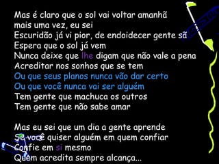 Mas é claro que o sol vai voltar amanhã
mais uma vez, eu sei
Escuridão já vi pior, de endoidecer gente sã
Espera que o sol já vem
Nunca deixe que lhe digam que não vale a pena
Acreditar nos sonhos que se tem
Ou que seus planos nunca vão dar certo
Ou que você nunca vai ser alguém
Tem gente que machuca os outros
Tem gente que não sabe amar

Mas eu sei que um dia a gente aprende
Se você quiser alguém em quem confiar
Confie em si mesmo
Quem acredita sempre alcança...
 