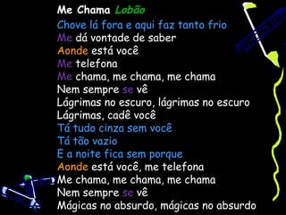 Me Chama Lobão
Chove lá fora e aqui faz tanto frio
Me dá vontade de saber
Aonde está você
Me telefona
Me chama, me chama, me chama
Nem sempre se vê
Lágrimas no escuro, lágrimas no escuro
Lágrimas, cadê você
Tá tudo cinza sem você
Tá tão vazio
E a noite fica sem porque
Aonde está você, me telefona
Me chama, me chama, me chama
Nem sempre se vê
Mágicas no absurdo, mágicas no absurdo 
 