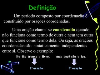 Definição
     Um período composto por coordenação é
constituído por orações coordenadas.
      Uma oração chama-se coordenada quando
não funciona como termo de outra e nem tem outra
que funcione como termo dela. Ou seja, as orações
coordenadas são sintaticamente independentes
entre si. Observe o exemplo:
       Eu lhe trouxe o livro,   mas você não o leu.


               1ª oração               2ª oração
 