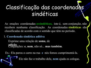 Classificação das coordenadas
           sindéticas
As orações coordenadas assindéticas, isto é, sem conjunção, não
recebem nenhuma classificação. As coordenadas sindéticas são
classificadas de acordo com o sentido que têm no período.
1. Coordenada sindética aditiva
    Exprime uma relação de soma, de
    adição.
    Conjunções: e, nem, não só... mas também.

 Ex.: Ela parou o carro na rua e nós fomos cumprimentá-la.

           Ele não faz o trabalho dele, nem ajuda os colegas.
 