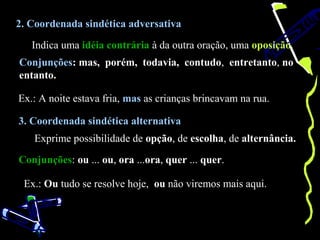 2. Coordenada sindética adversativa

   Indica uma idéia contrária à da outra oração, uma oposição.
Conjunções: mas, porém, todavia, contudo, entretanto, no
entanto.

Ex.: A noite estava fria, mas as crianças brincavam na rua.

3. Coordenada sindética alternativa
   Exprime possibilidade de opção, de escolha, de alternância.

Conjunções: ou ... ou, ora ...ora, quer ... quer.

 Ex.: Ou tudo se resolve hoje, ou não viremos mais aqui.
 