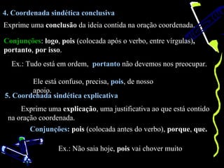 4. Coordenada sindética conclusiva
Exprime uma conclusão da ideia contida na oração coordenada.

Conjunções: logo, pois (colocada após o verbo, entre vírgulas),
portanto, por isso.
  Ex.: Tudo está em ordem, portanto não devemos nos preocupar.

        Ele está confuso, precisa, pois, de nosso
        apoio.
5. Coordenada sindética explicativa
     Exprime uma explicação, uma justificativa ao que está contido
 na oração coordenada.
        Conjunções: pois (colocada antes do verbo), porque, que.

                 Ex.: Não saia hoje, pois vai chover muito
 