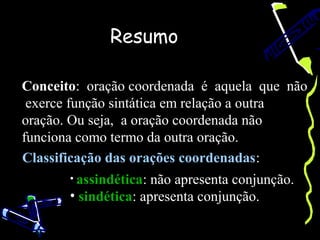 Resumo

Conceito: oração coordenada é aquela que não
 exerce função sintática em relação a outra
oração. Ou seja, a oração coordenada não
funciona como termo da outra oração.
Classificação das orações coordenadas:
       • assindética: não apresenta conjunção.
       • sindética: apresenta conjunção.
 