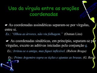 Uso da vírgula entre as orações
           coordenadas

 As coordenadas assindéticas separam-se por vírgulas,
entre si.
Ex.: “Olhou as árvores, não viu folhagem.” (Osman Lins)

 As coordenadas sindéticas, em princípio, separam-se por
vírgulas, exceto as aditivas iniciadas pela conjunção e.
 Ex.: Irritou-se o amigo, mas fiquei inflexível. (Rubem Braga)

  Ex.: Primo Argemiro sopra os tições e ajuntas as brasas. (G. Rosa)
 