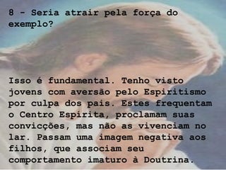 8 - Seria atrair pela força do
exemplo?
Isso é fundamental. Tenho visto
jovens com aversão pelo Espiritismo
por culpa dos pais. Estes frequentam
o Centro Espírita, proclamam suas
convicções, mas não as vivenciam no
lar. Passam uma imagem negativa aos
filhos, que associam seu
comportamento imaturo à Doutrina.
 