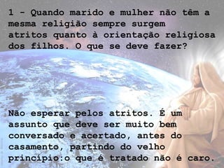 1 - Quando marido e mulher não têm a
mesma religião sempre surgem
atritos quanto à orientação religiosa
dos filhos. O que se deve fazer?
Não esperar pelos atritos. É um
assunto que deve ser muito bem
conversado e acertado, antes do
casamento, partindo do velho
princípio:o que é tratado não é caro.
 