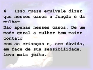 4 - Isso quase equivale dizer
que nesses casos a função é da
mulher.
Não apenas nesses casos. De um
modo geral a mulher tem maior
contato
com as crianças e, sem dúvida,
em face de sua sensibilidade,
leva mais jeito.
 