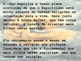 5 -Sou espírita e tenho plena
convicção de que o Espiritismo está
muito adiante de outras religiões na
orientação para a vida. Será justo
deixar à minha mulher, que tem outra
religião, a tarefa de orientar meus
filhos nesse sentido?
Ela certamente pensa o mesmo em
relação à religião que professa.
Considere que não é fundamental que
seus filhos sejam espíritas, mas que
tenham uma religião.
 
