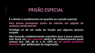 PRISÃO ESPECIAL
É o direito a recolhimento em quartéis ou a prisão especial;
Para presos provisórios (antes do trânsito em julgado da
sentença condenatória)
Privilégio se dá em razão da função que algumas pessoas
ocupam
Não havendo estabelecimento específico para o preso especial,
este ficará em cela separada dentro do estabelecimento penal
comum (art. 295, §§ 1• e 2•, CPP) ou em prisão provisória
domiciliar (por deliberação do magistrado).
 