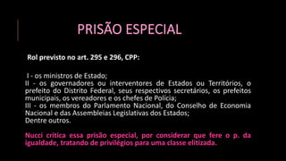 PRISÃO ESPECIAL
Rol previsto no art. 295 e 296, CPP:
I - os ministros de Estado;
II - os governadores ou interventores de Estados ou Territórios, o
prefeito do Distrito Federal, seus respectivos secretários, os prefeitos
municipais, os vereadores e os chefes de Polícia;
III - os membros do Parlamento Nacional, do Conselho de Economia
Nacional e das Assembleias Legislativas dos Estados;
Dentre outros.
Nucci critica essa prisão especial, por considerar que fere o p. da
igualdade, tratando de privilégios para uma classe elitizada.
 