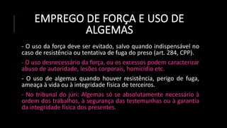 EMPREGO DE FORÇA E USO DE
ALGEMAS
- O uso da força deve ser evitado, salvo quando indispensável no
caso de resistência ou tentativa de fuga do preso (art. 284, CPP).
- O uso desnecessário da força, ou os excessos podem caracterizar
abuso de autoridade, lesões corporais, homicídio etc.
- O uso de algemas quando houver resistência, perigo de fuga,
ameaça à vida ou à integridade física de terceiros.
- No tribunal do júri: Algemas só se absolutamente necessário à
ordem dos trabalhos, à segurança das testemunhas ou à garantia
da integridade física dos presentes.
 