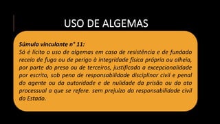 USO DE ALGEMAS
Súmula vinculante n° 11:
Só é lícito o uso de algemas em caso de resistência e de fundado
receio de fuga ou de perigo à integridade física própria ou alheia,
por parte do preso ou de terceiros, justificada a excepcionalidade
por escrito, sob pena de responsabilidade disciplinar civil e penal
do agente ou da autoridade e de nulidade da prisão ou do ato
processual a que se refere. sem prejuízo da responsabilidade civil
do Estado.
 