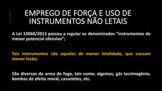 EMPREGO DE FORÇA E USO DE
INSTRUMENTOS NÃO LETAIS
A Lei 13060/2013 passou a regular os denominados “instrumentos de
menor potencial ofensivo”;
Tais instrumentos são aqueles de menor letalidade, que causam
menor lesão;
São diversos da arma de fogo, tais como: algemas, gás lacrimogênio,
bombas de efeito moral, cassetetes, etc.
 
