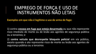 EMPREGO DE FORÇA E USO DE
INSTRUMENTOS NÃO LETAIS
Exemplos em que não é legítimo o uso de arma de fogo:
1) contra pessoa em fuga que esteja desarmada ou que não represente
risco imediato de morte ou de lesão aos agentes de segurança pública
ou a terceiros; e
2) contra veículo que desrespeite bloqueio policial em via pública,
exceto quando o ato represente risco de morte ou lesão aos agentes de
segurança pública ou a terceiros
 